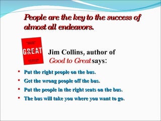 People are the key to the success of almost all endeavors. Jim Collins, author of Good to Great  says: Put the right people on the bus. Get the wrong people off the bus. Put the people in the right seats on the bus. The bus will take you where you want to go. 