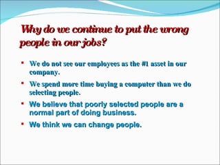 Why do we continue to put the wrong people in our jobs? We do not see our employees as the #1 asset in our company. We spend more time buying a computer than we do selecting people. We believe that poorly selected people are a normal part of doing business. We think we can change people. 