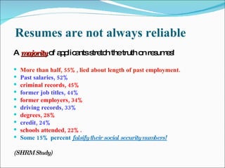 Resumes are not always reliable A   majority   of applicants stretch the truth on resumes! More than half, 55%, lied about length of past em pl oyment.   Past salaries, 52% criminal records, 45% former job titles, 44% former employers, 34% driving records, 33% degrees, 28% credit, 24% schools attended, 22%. Some 15% percent  falsify their social security numbers! (SHRM Study) 