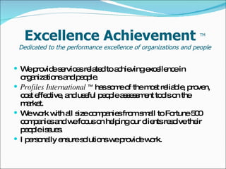 Excellence Achievement  TM Dedicated to the performance excellence of organizations and people We provide services related to achieving excellence in organizations and people. Profiles International  TM  has some of the most reliable, proven, cost effective, and useful people assessment tools on the market. We work with all size companies from small to Fortune 500 companies and we focus on helping our clients resolve their people issues. I personally ensure solutions we provide work. 