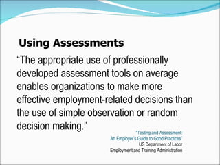 Using Assessments “ The appropriate  use of professionally developed assessment tools on average enables organizations to make more effective employment-related decisions than the use of simple observation or random de cision  making. ” “ Testing and Assessment: An Employer’s Guide to Good Practices” US Department of Labor Employment and Training Administration 