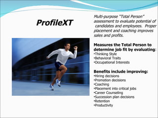 ProfileXT Multi-purpose “Total Person”  assessment to evaluate potential of  candidates and employees.  Proper placement and coaching improves sales and profits. Measures the Total Person to determine job fit by evaluating : Thinking Style Behavioral Traits Occupational Interests Benefits include improving: Hiring decisions Promotion decisions Coaching Placement into critical jobs Career Counseling Succession plan decisions Retention Productivity 
