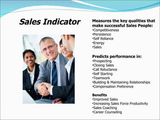 Sales Indicator Measures the key qualities that make successful Sales People: Competitiveness Persistence Self Reliance Energy Sales Predicts performance in: Prospecting Closing Sales Call Reluctance Self Starting Teamwork Building & Maintaining Relationships Compensation Preference Benefits Improved Sales Increasing Sales Force Productivity Sales Coaching Career Counseling 