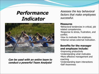Performance Indicator Assesses the key behavioral factors that make employees successful.  Measures Behavioral tendencies in critical, job related competencies. Response to stress, frustration, and conflict. How to motivate the employee. Internal verses external motivation. Benefits for the manager and employee include: Improving productivity Understanding what motivates More effective management and coaching Understanding team interactions Self Awareness Can be used with an entire team to conduct a powerful Team Analysis! 