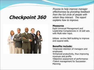 Checkpoint 360 Process to help improve manager effectiveness by providing feedback from the full circle of people with whom they interact.  The report explains how to improve. Measures Eight Universal Management and Leadership Competencies in 18 skill sets with Multi-rater input. Utilizes  on-line Skill building to improve and expand skills. Benefits include: Improved retention of managers and employees Enhanced productivity, thus improving revenues and profits Objective assessment of performance Talent management for Succession Planning 