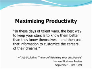 “ In these days of talent wars, the best way to keep your stars is to know them better than they know themselves – and then use that information to customize the careers of their dreams.” –  “ Job Sculpting: The Art of Retaining Your best People” Harvard Business Review September. - Oct. 1999 Maximizing Productivity 