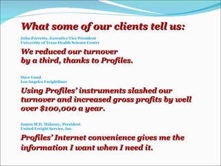 What some of our clients tell us: John Porretto, Executive Vice President University of Texas Health Science Center We reduced our turnover by a third, thanks to Profiles. Dave Lund Los Angeles Freightliner Using Profiles’ instruments slashed our turnover and increased gross profits by well over $100,000 a year. James M.D. Maloney, President United Freight Service, Inc. Profiles’ Internet convenience gives me the information   I want when I need it.  