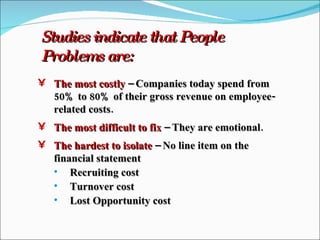 Studies indicate that People Problems are: The most costly  – Companies today spend from 50% to 80% of their gross revenue on employee-related costs. The most difficult to fix  – They are emotional. The hardest to isolate  – No line item on the financial statement Recruiting cost Turnover cost Lost Opportunity cost 