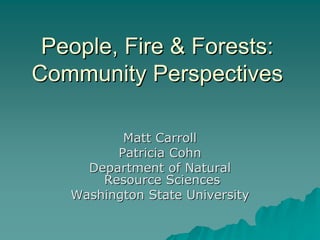 People, Fire & Forests:
Community Perspectives

          Matt Carroll
         Patricia Cohn
     Department of Natural
       Resource Sciences
   Washington State University