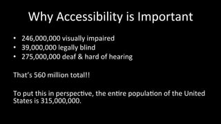 Why 
Accessibility 
is 
Important 
• 246,000,000 
visually 
impaired 
• 39,000,000 
legally 
blind 
• 275,000,000 
deaf 
& 
hard 
of 
hearing 
That’s 
560 
million 
total!! 
To 
put 
this 
in 
perspec4ve, 
the 
en4re 
popula4on 
of 
the 
United 
States 
is 
315,000,000. 
 