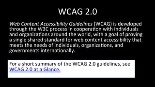 WCAG 
2.0 
Web 
Content 
Accessibility 
Guidelines 
(WCAG) 
is 
developed 
through 
the 
W3C 
process 
in 
coopera4on 
with 
individuals 
and 
organiza4ons 
around 
the 
world, 
with 
a 
goal 
of 
proving 
a 
single 
shared 
standard 
for 
web 
content 
accessibility 
that 
meets 
the 
needs 
of 
individuals, 
organiza4ons, 
and 
governments 
interna4onally. 
For 
a 
short 
summary 
of 
the 
WCAG 
2.0 
guidelines, 
see 
WCAG 
2.0 
at 
a 
Glance. 
 