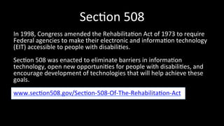 Sec4on 
508 
In 
1998, 
Congress 
amended 
the 
Rehabilita4on 
Act 
of 
1973 
to 
require 
Federal 
agencies 
to 
make 
their 
electronic 
and 
informa4on 
technology 
(EIT) 
accessible 
to 
people 
with 
disabili4es. 
Sec4on 
508 
was 
enacted 
to 
eliminate 
barriers 
in 
informa4on 
technology, 
open 
new 
opportuni4es 
for 
people 
with 
disabili4es, 
and 
encourage 
development 
of 
technologies 
that 
will 
help 
achieve 
these 
goals. 
www.sec4on508.gov/Sec4on-­‐508-­‐Of-­‐The-­‐Rehabilita4on-­‐Act 
 