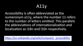 A11y 
Accessibility 
is 
ogen 
abbreviated 
as 
the 
numeronym 
a11y, 
where 
the 
number 
11 
refers 
to 
the 
number 
of 
lehers 
omihed. 
This 
parallels 
the 
abbrevia4ons 
of 
interna4onaliza4on 
and 
localiza4on 
as 
i18n 
and 
l10n 
respec4vely. 
hhps://en.wikipedia.org/wiki/Computer_accessibility 
 