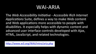 WAI-­‐ARIA 
The 
Web 
Accessibility 
Ini:a:ve 
-­‐ 
Accessible 
Rich 
Internet 
Applica:ons 
Suite, 
defines 
a 
way 
to 
make 
Web 
content 
and 
Web 
applica4ons 
more 
accessible 
to 
people 
with 
disabili4es. 
It 
especially 
helps 
with 
dynamic 
content 
and 
advanced 
user 
interface 
controls 
developed 
with 
Ajax, 
HTML, 
JavaScript, 
and 
related 
technologies. 
hhp://www.w3.org/WAI/intro/aria.php 
 