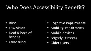 Who 
Does 
Accessibility 
Benefit? 
• Blind 
• Low-­‐vision 
• Deaf 
& 
hard 
of 
hearing 
• Color 
blind 
• Cogni4ve 
impairments 
• Mobility 
impairments 
• Mobile 
devices 
• Brightly 
lit 
rooms 
• Older 
Users 
 