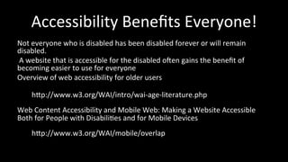 Accessibility 
Benefits 
Everyone! 
Not 
everyone 
who 
is 
disabled 
has 
been 
disabled 
forever 
or 
will 
remain 
disabled. 
A 
website 
that 
is 
accessible 
for 
the 
disabled 
ogen 
gains 
the 
benefit 
of 
becoming 
easier 
to 
use 
for 
everyone 
Overview 
of 
web 
accessibility 
for 
older 
users 
hhp://www.w3.org/WAI/intro/wai-­‐age-­‐literature.php 
Web 
Content 
Accessibility 
and 
Mobile 
Web: 
Making 
a 
Website 
Accessible 
Both 
for 
People 
with 
Disabili4es 
and 
for 
Mobile 
Devices 
hhp://www.w3.org/WAI/mobile/overlap 
 