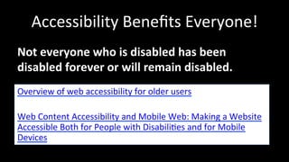 Accessibility 
Benefits 
Everyone! 
Not 
everyone 
who 
is 
disabled 
has 
been 
disabled 
forever 
or 
will 
remain 
disabled. 
Overview 
of 
web 
accessibility 
for 
older 
users 
Web 
Content 
Accessibility 
and 
Mobile 
Web: 
Making 
a 
Website 
Accessible 
Both 
for 
People 
with 
Disabili4es 
and 
for 
Mobile 
Devices 
 