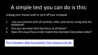 A 
simple 
test 
you 
can 
do 
is 
this: 
Unplug 
your 
mouse 
and/ 
or 
turn 
off 
your 
trackpad 
1. 
Can 
you 
interact 
with 
all 
controls, 
links, 
and 
menus 
using 
only 
the 
keyboard? 
2. Can 
you 
see 
what 
item 
has 
focus 
at 
all 
4mes? 
3. Does 
the 
visual 
focus 
order 
match 
the 
intended 
interac4on 
order? 
The 
6 
Simplest 
Web 
Accessibility 
Tests 
Anyone 
Can 
Do 
 