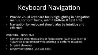 Keyboard 
Naviga4on 
• Provide 
visual 
keyboard 
focus 
highligh4ng 
in 
naviga4on 
menus, 
for 
form 
fields, 
submit 
buhons 
& 
text 
links. 
• Naviga4on 
by 
keyboard 
should 
also 
be 
intui4ve 
and 
effec4ve. 
POTENTIAL 
PROBLEMS 
• Something 
other 
than 
a 
link 
or 
form 
control 
(such 
as 
a 
<div> 
or 
<span>) 
is 
programmed 
with 
scrip4ng 
to 
perform 
an 
ac4on. 
• Scripted 
elements 
• Lengthy 
naviga4on 
(use 
skip 
links) 
 