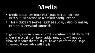 Media 
• Media 
resources 
must 
NOT 
auto 
start 
or 
change 
without 
user 
ac4on 
as 
a 
default 
configura4on 
• This 
includes 
resources 
such 
as 
audio, 
video, 
or 
image/ 
content 
sliders 
and 
carousels. 
In 
general, 
media 
resources 
of 
this 
nature 
are 
likely 
to 
fall 
under 
the 
plugin 
territory 
guidelines, 
and 
will 
not 
be 
allowed 
in 
your 
theme. 
If 
you 
have 
a 
conforming 
usage, 
however, 
these 
rules 
will 
apply. 
 