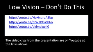 Low 
Vision 
– 
Don’t 
Do 
This 
• hhp://youtu.be/HoHnqruA5bg 
• hhp://youtu.be/bIW3POa9D-­‐o 
• hhp://youtu.be/oklmoixpjI0 
The 
video 
clips 
from 
the 
presenta4on 
are 
on 
Youtube 
at 
the 
links 
above. 
 