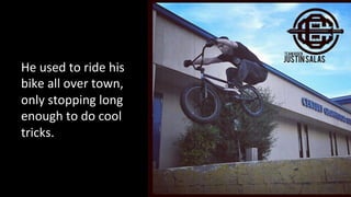 He 
used 
to 
ride 
his 
bike 
all 
over 
town, 
only 
stopping 
long 
enough 
to 
do 
cool 
tricks. 
 