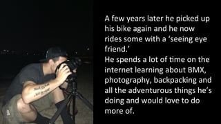 A 
few 
years 
later 
he 
picked 
up 
his 
bike 
again 
and 
he 
now 
rides 
some 
with 
a 
‘seeing 
eye 
friend.’ 
He 
spends 
a 
lot 
of 
4me 
on 
the 
internet 
learning 
about 
BMX, 
photography, 
backpacking 
and 
all 
the 
adventurous 
things 
he’s 
doing 
and 
would 
love 
to 
do 
more 
of. 
 