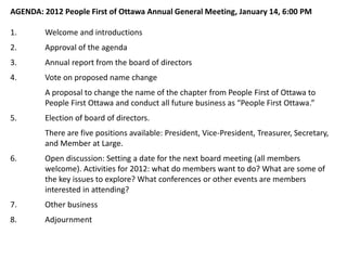 AGENDA: 2012 People First of Ottawa Annual General Meeting, January 14, 6:00 PM

1.       Welcome and introductions
2.       Approval of the agenda
3.       Annual report from the board of directors
4.       Vote on proposed name change
         A proposal to change the name of the chapter from People First of Ottawa to
         People First Ottawa and conduct all future business as “People First Ottawa.”
5.       Election of board of directors.
         There are five positions available: President, Vice-President, Treasurer, Secretary,
         and Member at Large.
6.       Open discussion: Setting a date for the next board meeting (all members
         welcome). Activities for 2012: what do members want to do? What are some of
         the key issues to explore? What conferences or other events are members
         interested in attending?
7.       Other business
8.       Adjournment
 