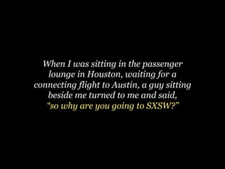 When I was sitting in the passenger
    lounge in Houston, waiting for a
connecting flight to Austin, a guy sitting
   beside me turned to me and said,
   “so why are you going to SXSW?”
 