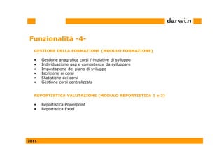 Funzionalità -4-
  GESTIONE DELLA FORMAZIONE (MODULO FORMAZIONE)

  •    Gestione anagrafica corsi / iniziative di sviluppo
  •    Individuazione gap e competenze da sviluppare
  •    Impostazione del piano di sviluppo
  •    Iscrizione ai corsi
  •    Statistiche dei corsi
  •    Gestione corsi centralizzata


  REPORTISTICA VALUTAZIONE (MODULO REPORTISTICA 1 e 2)

  •    Reportistica Powerpoint
  •    Reportistica Excel




2011
 