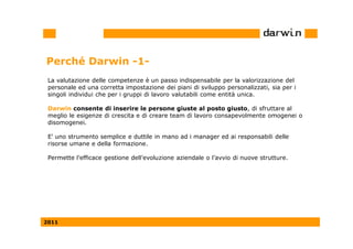 Perché Darwin -1-
 La valutazione delle competenze è un passo indispensabile per la valorizzazione del
 personale ed una corretta impostazione dei piani di sviluppo personalizzati, sia per i
 singoli individui che per i gruppi di lavoro valutabili come entità unica.

 Darwin consente di inserire le persone giuste al posto giusto, di sfruttare al
 meglio le esigenze di crescita e di creare team di lavoro consapevolmente omogenei o
 disomogenei.

 E' uno strumento semplice e duttile in mano ad i manager ed ai responsabili delle
 risorse umane e della formazione.

 Permette l’efficace gestione dell’evoluzione aziendale o l’avvio di nuove strutture.




2011
 