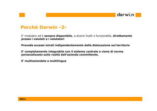 Perché Darwin -2-
 E' modulare ed è sempre disponibile, a diversi livelli e funzionalità, direttamente
 presso i valutati e i valutatori

 Prevede accessi mirati indipendentemente dalla dislocazione sul territorio

 E' completamente integrabile con il sistema centrale e viene di norma
 personalizzato sulla realtà dell'azienda committente.

 E' multiaziendale e multilingue




2011
 