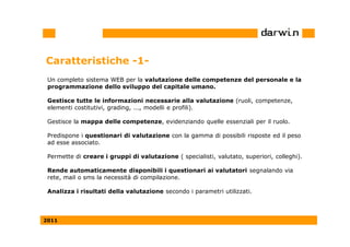 Caratteristiche -1-
 Un completo sistema WEB per la valutazione delle competenze del personale e la
 programmazione dello sviluppo del capitale umano.

 Gestisce tutte le informazioni necessarie alla valutazione (ruoli, competenze,
 elementi costitutivi, grading, ..., modelli e profili).

 Gestisce la mappa delle competenze, evidenziando quelle essenziali per il ruolo.

 Predispone i questionari di valutazione con la gamma di possibili risposte ed il peso
 ad esse associato.

 Permette di creare i gruppi di valutazione ( specialisti, valutato, superiori, colleghi).

 Rende automaticamente disponibili i questionari ai valutatori segnalando via
 rete, mail o sms la necessità di compilazione.

 Analizza i risultati della valutazione secondo i parametri utilizzati.



2011
 