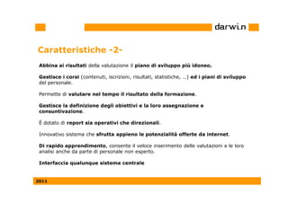 Caratteristiche -2-
 Abbina ai risultati della valutazione il piano di sviluppo più idoneo.

 Gestisce i corsi (contenuti, iscrizioni, risultati, statistiche, …) ed i piani di sviluppo
 del personale.

 Permette di valutare nel tempo il risultato della formazione.

 Gestisce la definizione degli obiettivi e la loro assegnazione e
 consuntivazione.

 È dotato di report sia operativi che direzionali.

 Innovativo sistema che sfrutta appieno le potenzialità offerte da internet.

 Di rapido apprendimento, consente il veloce inserimento delle valutazioni e le loro
 analisi anche da parte di personale non esperto.

 Interfaccia qualunque sistema centrale


2011
 