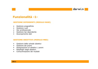 Funzionalità -1-
 GESTIONE DIPENDENTI (MODULO BASE)

 •     Gestione anagrafiche
 •     Gestione ruoli
 •     Iter professionale
 •     Gestione tipi dipendente
 •     Accorpamento dati


 GESTIONE OBIETTIVI (MODULO MBO)

 •     Gestione delle schede obiettivi
 •     Gestione dei premi
 •     Assegnazione di obiettivi / premi
 •     Riepiloghi degli obiettivi
 •     Consuntivazione dei risultati




2011
 