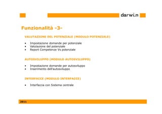 Funzionalità -3-
  VALUTAZIONE DEL POTENZIALE (MODULO POTENZIALE)

  •    Impostazione domande per potenziale
  •    Valutazione del potenziale
  •    Report Competenze Vs potenziale


  AUTOSVILUPPO (MODULO AUTOSVILUPPO)

  •    Impostazione domande per autosviluppo
  •    Inserimento dell’autosviluppo


  INTERFACCE (MODULO INTERFACCE)

  •    Interfaccia con Sistema centrale




2011
 