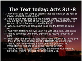 The Text today: Acts 3:1-8 (1)  Now Peter and John went up together into the temple at the hour of prayer,  [being]  the ninth  [hour] . (2)  And a certain man lame from his mother's womb was carried, whom they laid daily at the gate of the temple which is called Beautiful, to ask alms of them that entered into the temple; (3)  Who seeing Peter and John about to go into the temple asked an alms. (4)  And Peter, fastening his eyes upon him with John, said, Look on us. (5)  And he gave heed unto them, expecting to receive something of them. (6)  Then Peter said, Silver and gold have I none; but such as I have give I thee: In the name of Jesus Christ of Nazareth rise up and walk. (7)  And he took him by the right hand, and lifted  [him]  up: and immediately his feet and ankle bones received strength. (8)  And he leaping up stood, and walked, and entered with them into the temple, walking, and leaping, and praising God. 