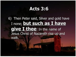 Acts 3:6 6)  Then Peter said, Silver and gold have I none;  but such as I have give I thee : In the name of Jesus Christ of Nazareth rise up and walk. 