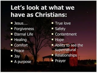 Let’s look at what we have as Christians: Jesus…. Forgiveness  Eternal Life Healing Comfort Peace  Joy A purpose True love Safety Contentment Hope  Ability to see the supernatural Relationships Prayer 
