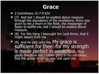 Grace 2 Corinthians 12:7-9 KJV (7)  And lest I should be exalted above measure through the abundance of the revelations, there was given to me a thorn in the flesh, the messenger of Satan to buffet me, lest I should be exalted above measure. (8)  For this thing I besought the Lord thrice, that it might depart from me. (9)  And he said unto me,  My grace is sufficient for thee: for my strength is made perfect in weakness.  Most gladly therefore will I rather glory in my infirmities, that the power of Christ may rest upon me. 
