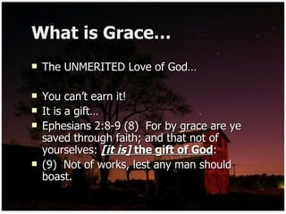 What is Grace… The UNMERITED Love of God… You can’t earn it! It is a gift… Ephesians 2:8-9 (8)  For by grace are ye saved through faith; and that not of yourselves:  [it is]  the gift of God : (9)  Not of works, lest any man should boast. 
