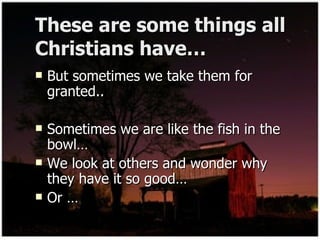 These are some things all Christians have… But sometimes we take them for granted.. Sometimes we are like the fish in the bowl… We look at others and wonder why they have it so good… Or … 
