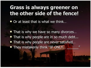 Grass is always greener on the other side of the fence! Or at least that is what we think… That is why we have so many divorces… That is why people are in so much debt... That is why people are never satisfied… They mistakenly think “IF ONLY… ______” 