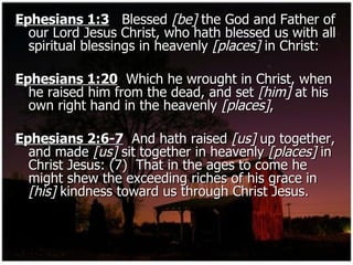 Ephesians 1:3   Blessed  [be]  the God and Father of our Lord Jesus Christ, who hath blessed us with all spiritual blessings in heavenly  [places]  in Christ: Ephesians 1:20   Which he wrought in Christ, when he raised him from the dead, and set  [him]  at his own right hand in the heavenly  [places] , Ephesians 2:6-7   And hath raised  [us]  up together, and made  [us]  sit together in heavenly  [places]  in Christ Jesus: (7)  That in the ages to come he might shew the exceeding riches of his grace in  [his]  kindness toward us through Christ Jesus. 