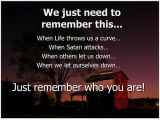 We just need to remember this... When Life throws us a curve… When Satan attacks… When others let us down… When we let ourselves down… Just remember who you are! 