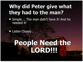 Why did Peter give what they had to the man? Simple…. The man didn’t have it! And he needed it! Listen Closely… People Need the LORD!!! 
