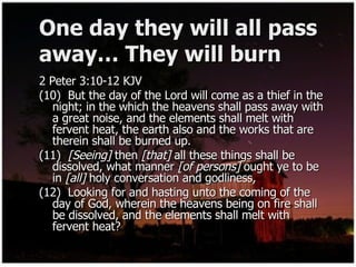 One day they will all pass away… They will burn 2 Peter 3:10-12 KJV (10)  But the day of the Lord will come as a thief in the night; in the which the heavens shall pass away with a great noise, and the elements shall melt with fervent heat, the earth also and the works that are therein shall be burned up. (11)  [Seeing]  then  [that]  all these things shall be dissolved, what manner  [of persons]  ought ye to be in  [all]  holy conversation and godliness, (12)  Looking for and hasting unto the coming of the day of God, wherein the heavens being on fire shall be dissolved, and the elements shall melt with fervent heat? 