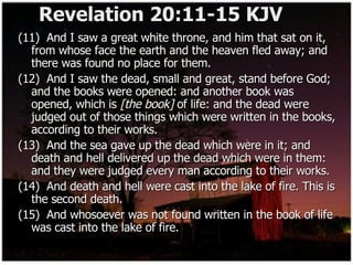 Revelation 20:11-15 KJV (11)  And I saw a great white throne, and him that sat on it, from whose face the earth and the heaven fled away; and there was found no place for them. (12)  And I saw the dead, small and great, stand before God; and the books were opened: and another book was opened, which is  [the book]  of life: and the dead were judged out of those things which were written in the books, according to their works. (13)  And the sea gave up the dead which were in it; and death and hell delivered up the dead which were in them: and they were judged every man according to their works. (14)  And death and hell were cast into the lake of fire. This is the second death. (15)  And whosoever was not found written in the book of life was cast into the lake of fire. 