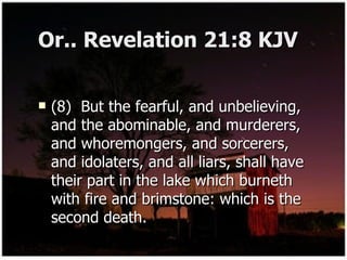 Or.. Revelation 21:8 KJV (8)  But the fearful, and unbelieving, and the abominable, and murderers, and whoremongers, and sorcerers, and idolaters, and all liars, shall have their part in the lake which burneth with fire and brimstone: which is the second death. 