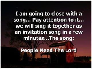 I am going to close with a song… Pay attention to it…we will sing it together as an invitation song in a few minutes…The song: People Need The Lord 